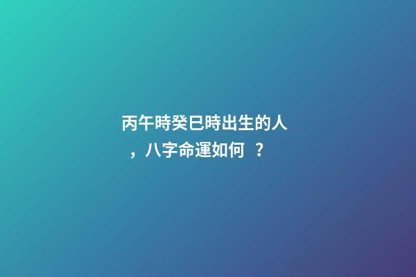 丙午時癸巳時出生的人，八字命運如何？